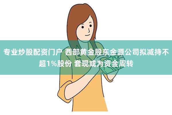 专业炒股配资门户 西部黄金股东金源公司拟减持不超1%股份 套现或为资金周转