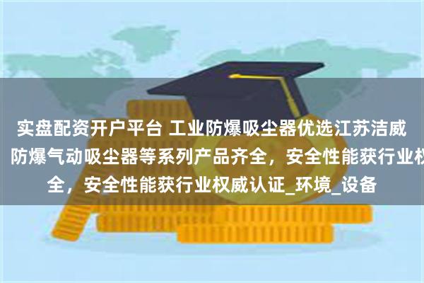 实盘配资开户平台 工业防爆吸尘器优选江苏洁威科，源头厂家直供，防爆气动吸尘器等系列产品齐全，安全性能获行业权威认证_环境_设备