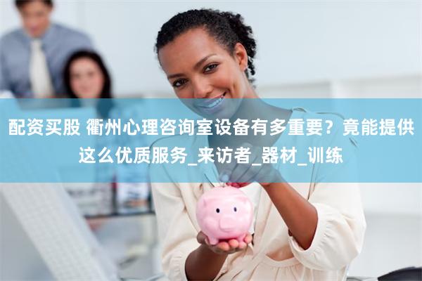 配资买股 衢州心理咨询室设备有多重要？竟能提供这么优质服务_来访者_器材_训练