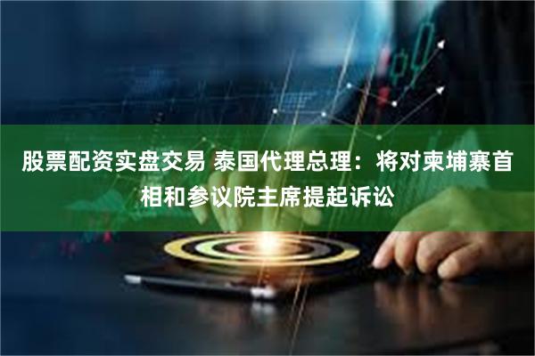 股票配资实盘交易 泰国代理总理：将对柬埔寨首相和参议院主席提起诉讼