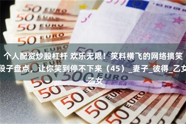 个人配资炒股杠杆 欢乐无限！笑料横飞的网络搞笑段子盘点，让你笑到停不下来（45）_妻子_彼得_乙女