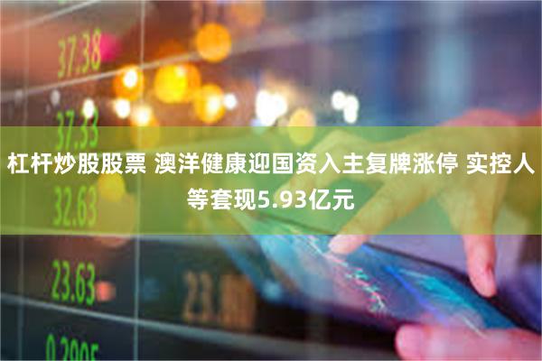 杠杆炒股股票 澳洋健康迎国资入主复牌涨停 实控人等套现5.93亿元