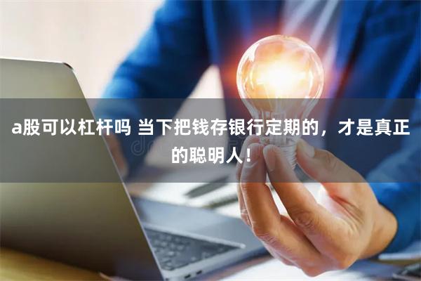 a股可以杠杆吗 当下把钱存银行定期的,才是真正的聪明人!