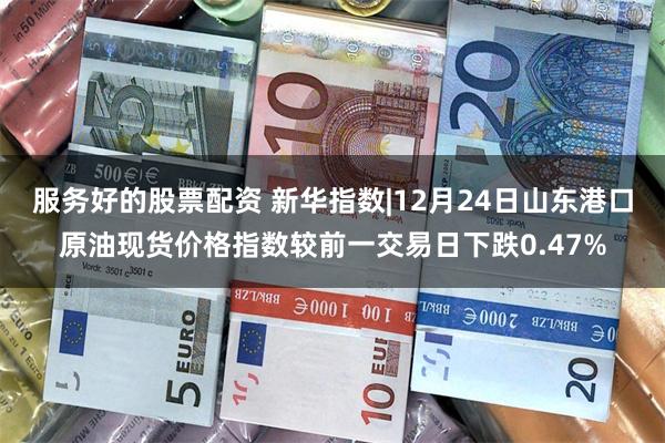 服务好的股票配资 新华指数|12月24日山东港口原油现货价格指数较前一交易日下跌0.47%